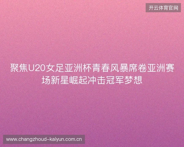 聚焦U20女足亚洲杯青春风暴席卷亚洲赛场新星崛起冲击冠军梦想 聚焦U20女足亚洲杯青春风暴席卷亚洲赛场新星崛起冲击冠军梦想