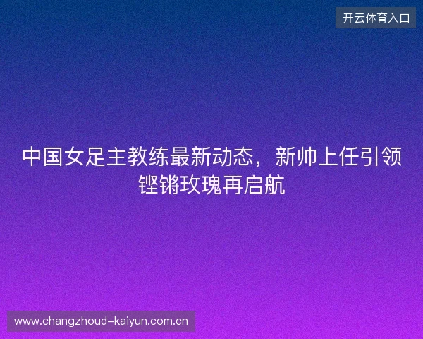 中国女足主教练最新动态，新帅上任引领铿锵玫瑰再启航